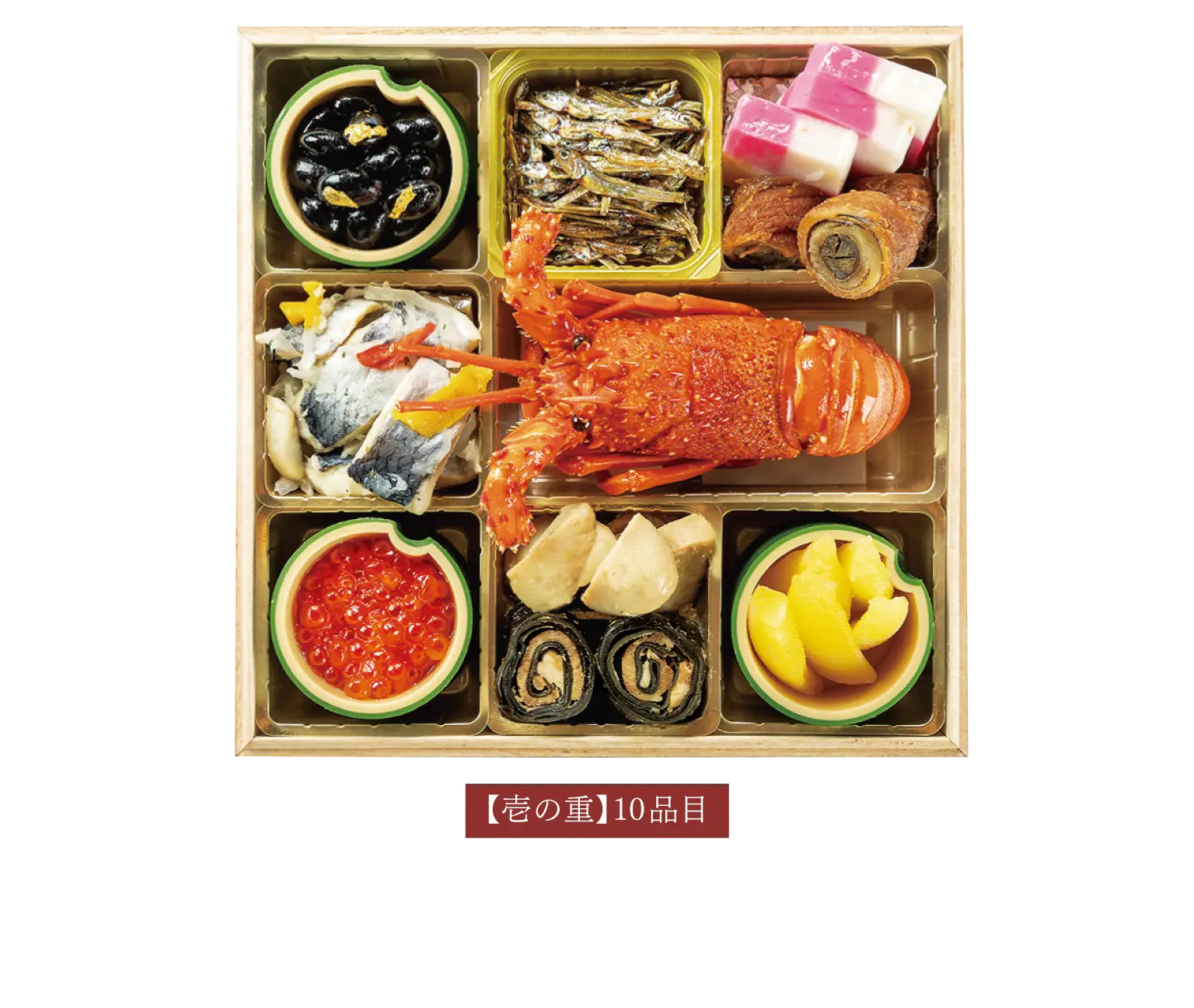 【壱の重】10品目いくら醤油漬け / にしんマリネ / 北海道産黒豆(金粉) / 黒豚昆布巻き / 白子の柚子味噌煮 / 伊勢海老 / 田作り / 味付け数の子 / 紅白市松蒲鉾 / 穴子八幡巻き