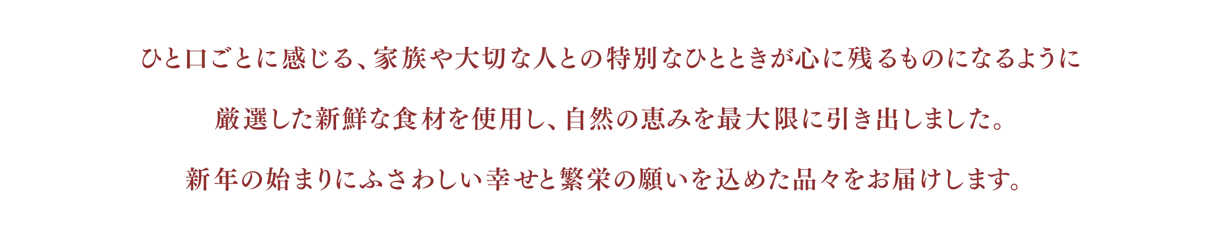 ひと口ごとに感じる、家族や大切な人との特別なひとときが心に残るものになるように厳選した新鮮な食材を使用し、自然の恵みを最大限に引き出しました。
新年の始まりにふさわしい幸せと繁栄の願いを込めた品々をお届けします。