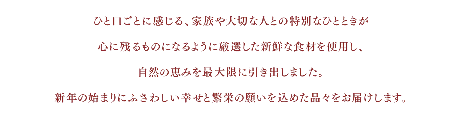 ひと口ごとに感じる、家族や大切な人との特別なひとときが心に残るものになるように厳選した新鮮な食材を使用し、自然の恵みを最大限に引き出しました。
新年の始まりにふさわしい幸せと繁栄の願いを込めた品々をお届けします。