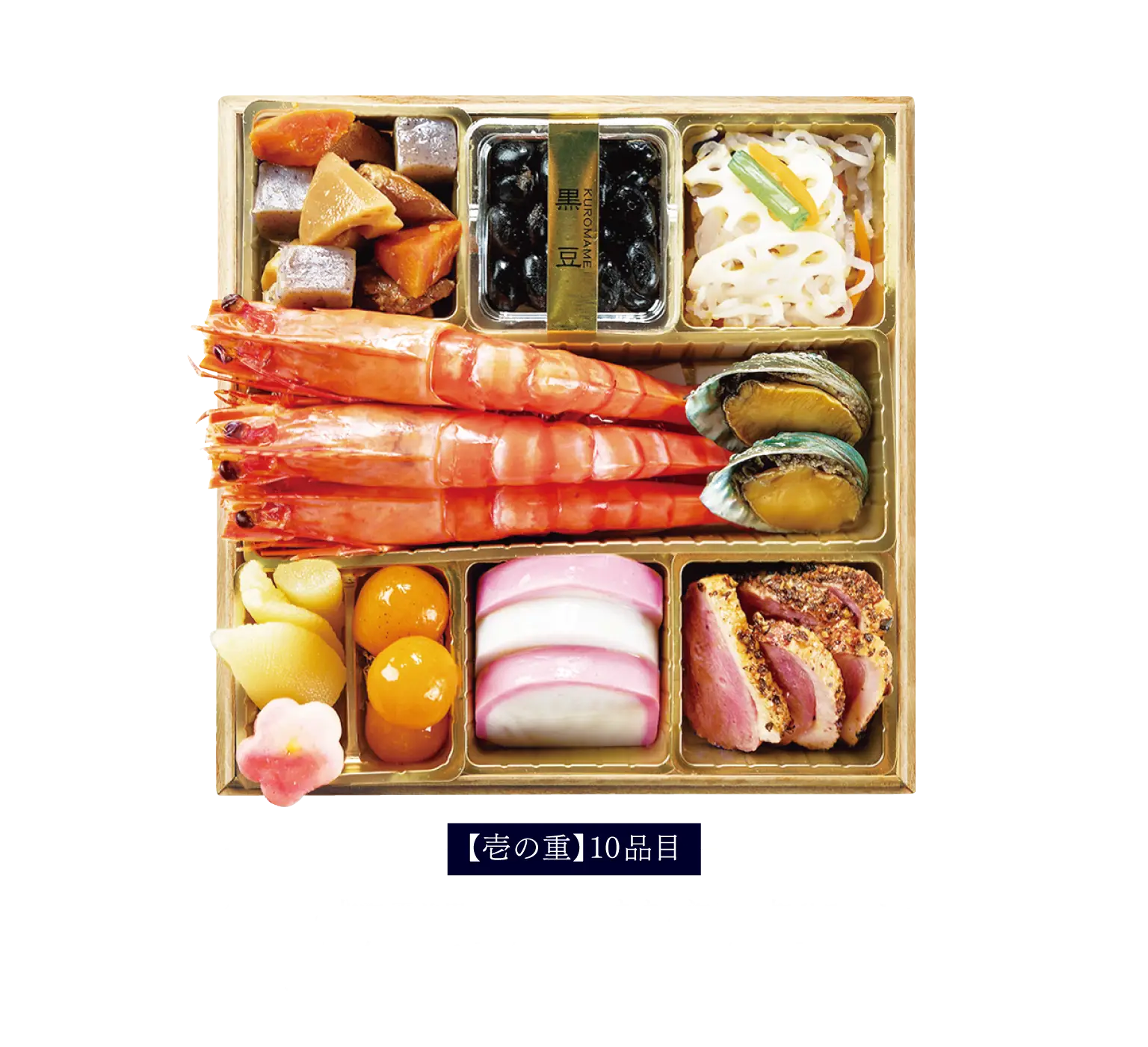 【壱の重】10品目筑前煮 / 北海道産黒豆/ 蓮根なます / 海老の塩茹で / あわび旨煮 / 味付け数の子 / 梅麩 / 金柑蜜煮 / 紅白蒲鉾 / 合鴨ロースパストラミ