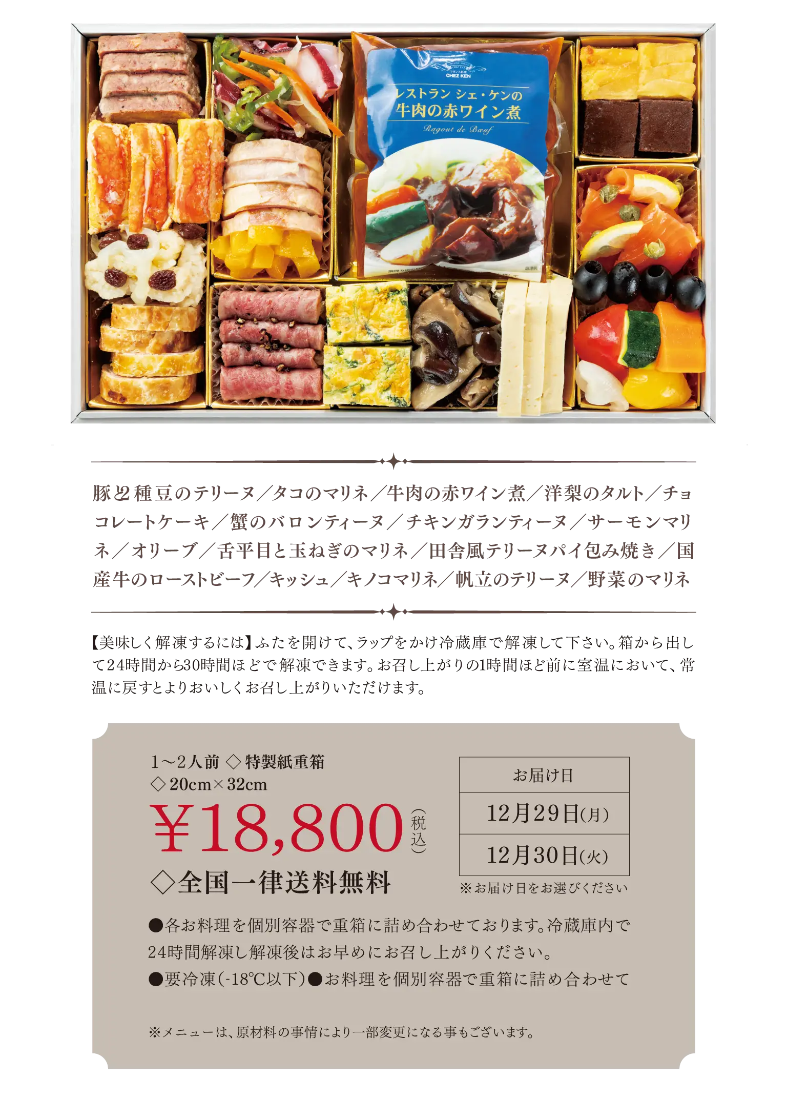 豚と2種豆のテリーヌ/タコのマリネ/牛肉の赤ワイン煮/洋梨のタルト/チョコレートケーキ/蟹のバロンティーヌ/チキンガランティーヌ/サーモンマリネ/オリーブ/舌平目と玉ねぎのマリネ/田舎風テリーヌパイ包み焼き/国産牛のローストビーフ/キッシュ/キノコマリネ/帆立のテリーヌ/野菜のマリネ
◇全国一律送料無料¥18,800 1〜2人前