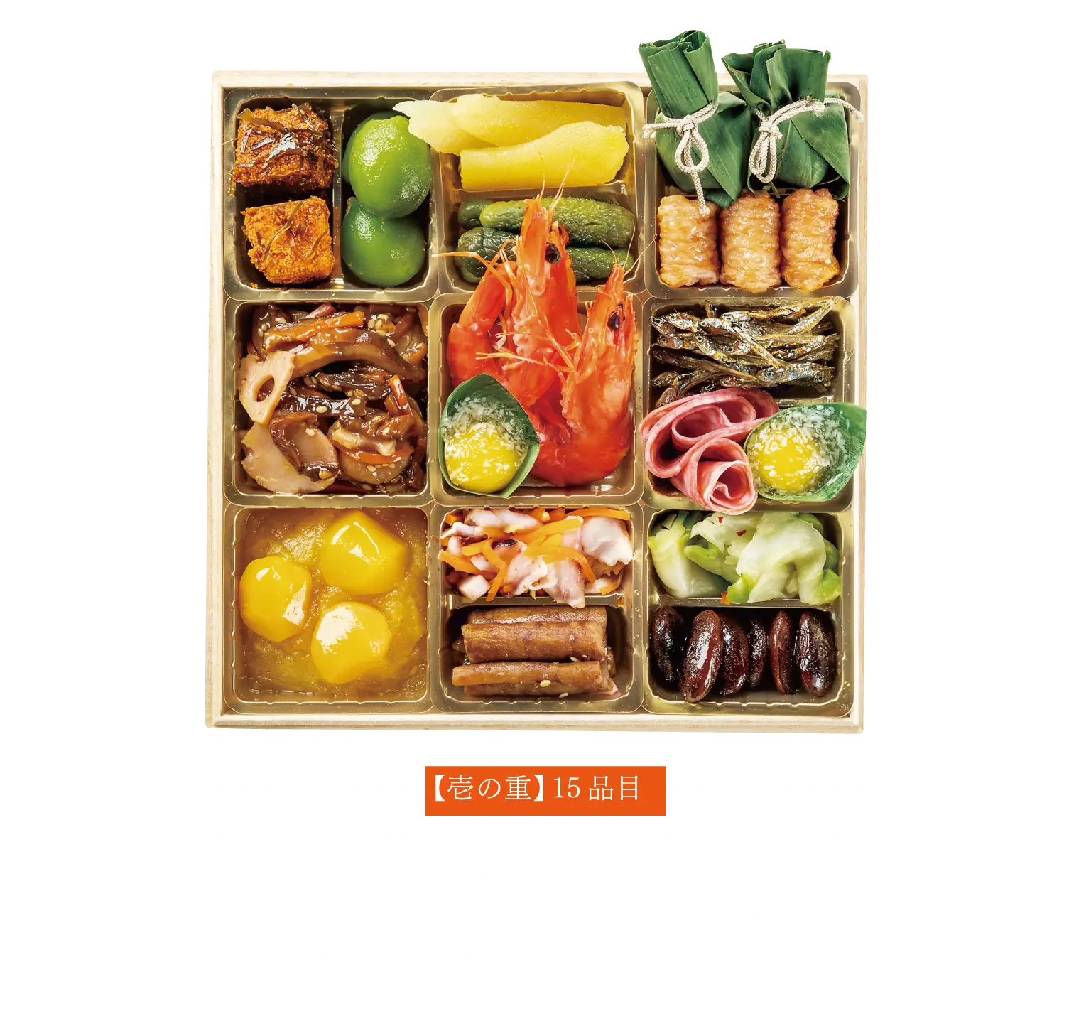 【壱の重】15品目金団・栗甘露 / くわいと蓮根の旨煮 / まだら子の旨煮 / 若桃甘露煮 / たたき牛蒡 / いか彩り甘酢和え / 焼き海老 / 笹巻マンゴー / 合鴨ロースパストラミ / 薩摩ピリ辛天 / 笹大福 / 茶花豆 / ザーサイ / ソフトサラミ / 田作り